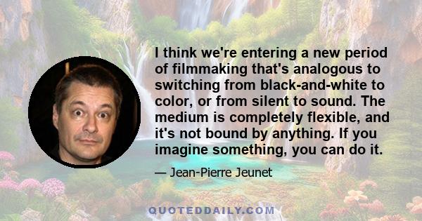 I think we're entering a new period of filmmaking that's analogous to switching from black-and-white to color, or from silent to sound. The medium is completely flexible, and it's not bound by anything. If you imagine