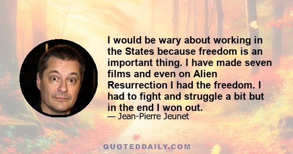 I would be wary about working in the States because freedom is an important thing. I have made seven films and even on Alien Resurrection I had the freedom. I had to fight and struggle a bit but in the end I won out.