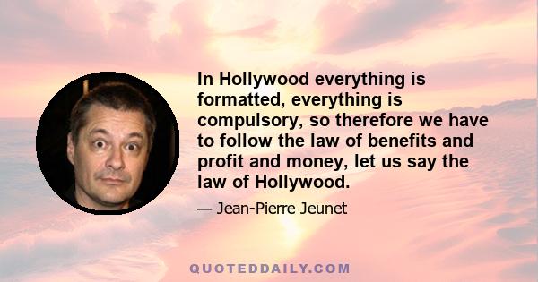 In Hollywood everything is formatted, everything is compulsory, so therefore we have to follow the law of benefits and profit and money, let us say the law of Hollywood.