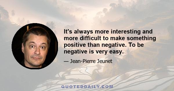 It's always more interesting and more difficult to make something positive than negative. To be negative is very easy.