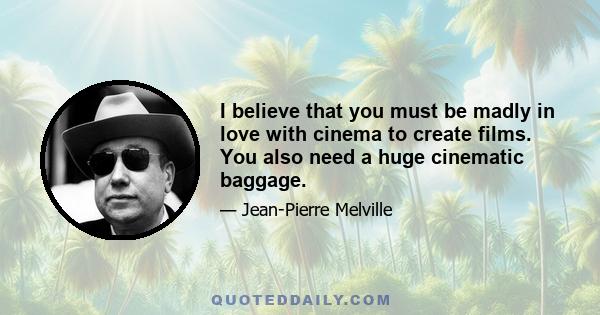 I believe that you must be madly in love with cinema to create films. You also need a huge cinematic baggage.