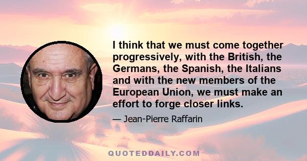 I think that we must come together progressively, with the British, the Germans, the Spanish, the Italians and with the new members of the European Union, we must make an effort to forge closer links.