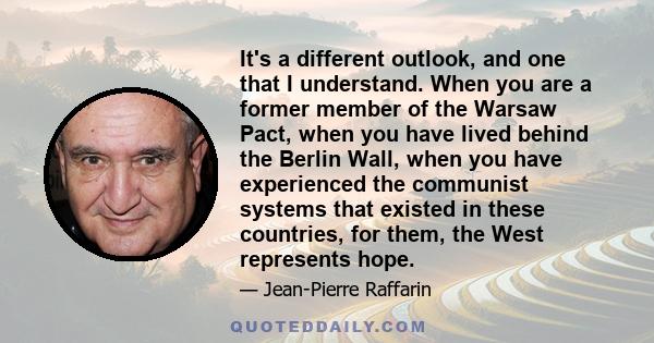 It's a different outlook, and one that I understand. When you are a former member of the Warsaw Pact, when you have lived behind the Berlin Wall, when you have experienced the communist systems that existed in these