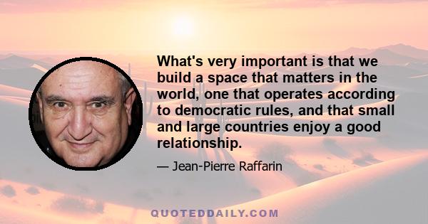 What's very important is that we build a space that matters in the world, one that operates according to democratic rules, and that small and large countries enjoy a good relationship.