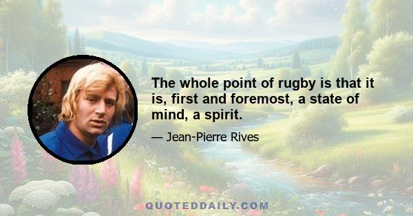 The whole point of rugby is that it is, first and foremost, a state of mind, a spirit.