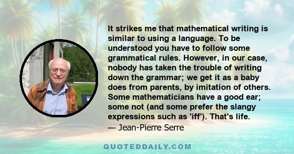 It strikes me that mathematical writing is similar to using a language. To be understood you have to follow some grammatical rules. However, in our case, nobody has taken the trouble of writing down the grammar; we get