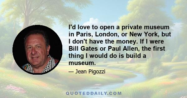 I'd love to open a private museum in Paris, London, or New York, but I don't have the money. If I were Bill Gates or Paul Allen, the first thing I would do is build a museum.