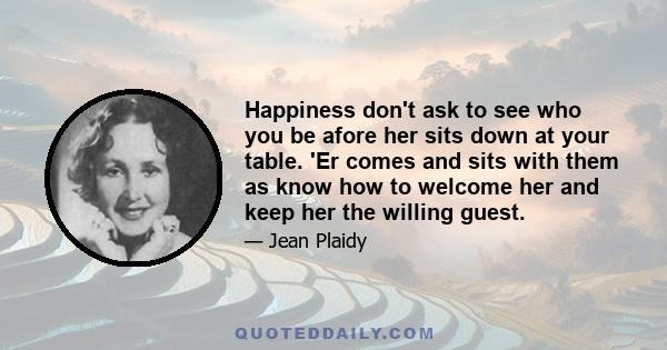 Happiness don't ask to see who you be afore her sits down at your table. 'Er comes and sits with them as know how to welcome her and keep her the willing guest.