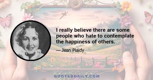 I really believe there are some people who hate to contemplate the happiness of others.