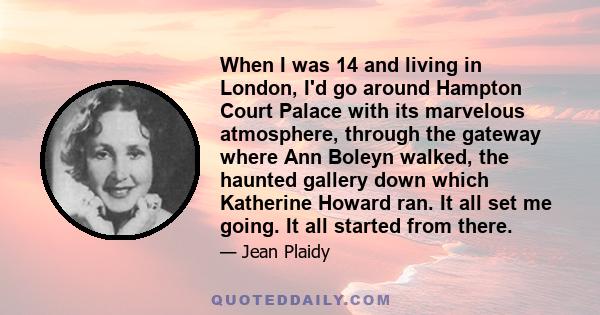 When I was 14 and living in London, I'd go around Hampton Court Palace with its marvelous atmosphere, through the gateway where Ann Boleyn walked, the haunted gallery down which Katherine Howard ran. It all set me