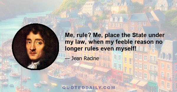 Me, rule? Me, place the State under my law, when my feeble reason no longer rules even myself!