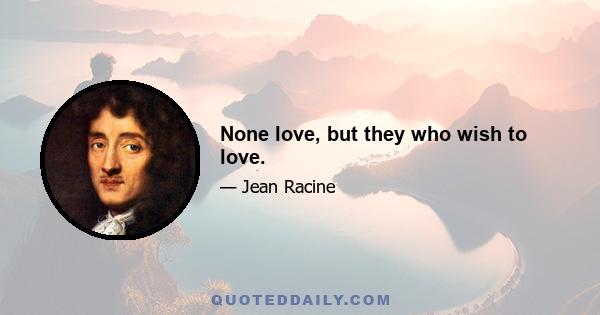 None love, but they who wish to love.