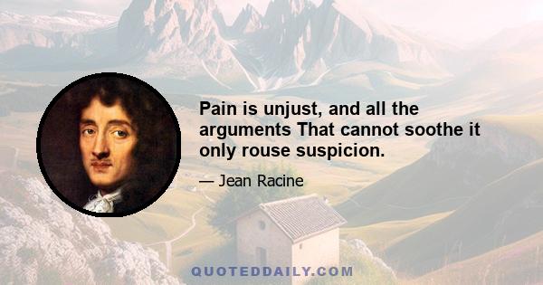 Pain is unjust, and all the arguments That cannot soothe it only rouse suspicion.