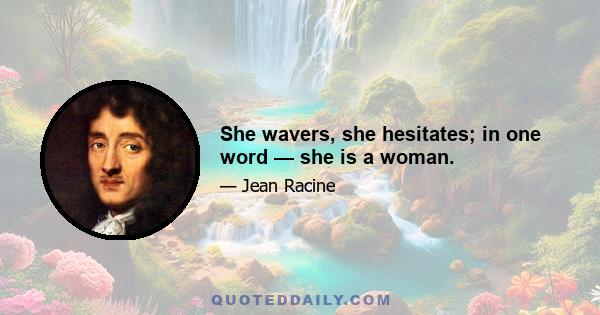 She wavers, she hesitates; in one word — she is a woman.