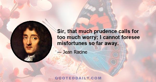 Sir, that much prudence calls for too much worry; I cannot foresee misfortunes so far away.