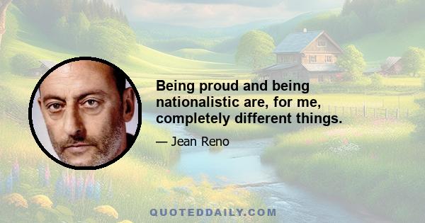 Being proud and being nationalistic are, for me, completely different things.