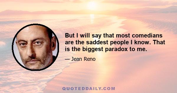 But I will say that most comedians are the saddest people I know. That is the biggest paradox to me.