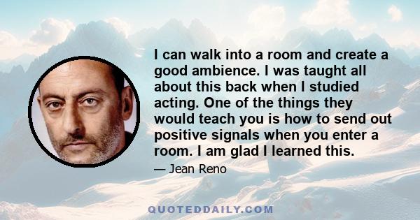 I can walk into a room and create a good ambience. I was taught all about this back when I studied acting. One of the things they would teach you is how to send out positive signals when you enter a room. I am glad I