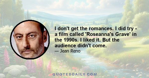 I don't get the romances. I did try - a film called 'Roseanna's Grave' in the 1990s. I liked it. But the audience didn't come.