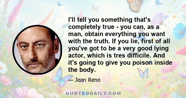 I'll tell you something that's completely true - you can, as a man, obtain everything you want with the truth. If you lie, first of all you've got to be a very good lying actor, which is tres difficile. And it's going