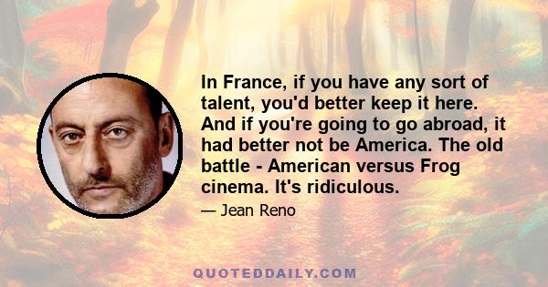 In France, if you have any sort of talent, you'd better keep it here. And if you're going to go abroad, it had better not be America. The old battle - American versus Frog cinema. It's ridiculous.