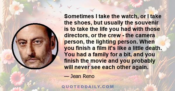 Sometimes I take the watch, or I take the shoes, but usually the souvenir is to take the life you had with those directors, or the crew - the camera person, the lighting person. When you finish a film it's like a little 