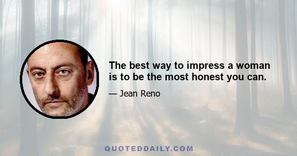 The best way to impress a woman is to be the most honest you can.