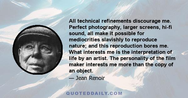 All technical refinements discourage me. Perfect photography, larger screens, hi-fi sound, all make it possible for mediocrities slavishly to reproduce nature; and this reproduction bores me. What interests me is the