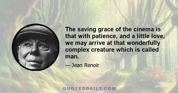 The saving grace of the cinema is that with patience, and a little love, we may arrive at that wonderfully complex creature which is called man.