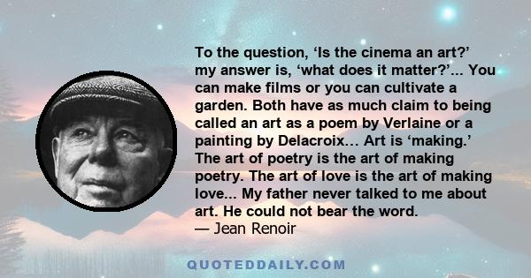 To the question, ‘Is the cinema an art?’ my answer is, ‘what does it matter?’... You can make films or you can cultivate a garden. Both have as much claim to being called an art as a poem by Verlaine or a painting by