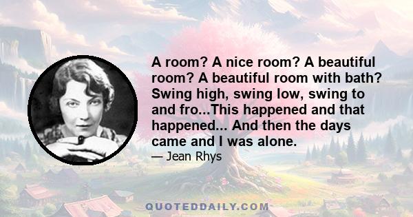 A room? A nice room? A beautiful room? A beautiful room with bath? Swing high, swing low, swing to and fro...This happened and that happened... And then the days came and I was alone.