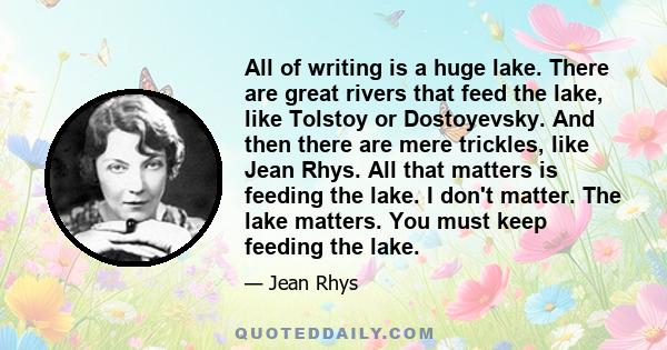 All of writing is a huge lake. There are great rivers that feed the lake, like Tolstoy or Dostoyevsky. And then there are mere trickles, like Jean Rhys. All that matters is feeding the lake. I don't matter. The lake