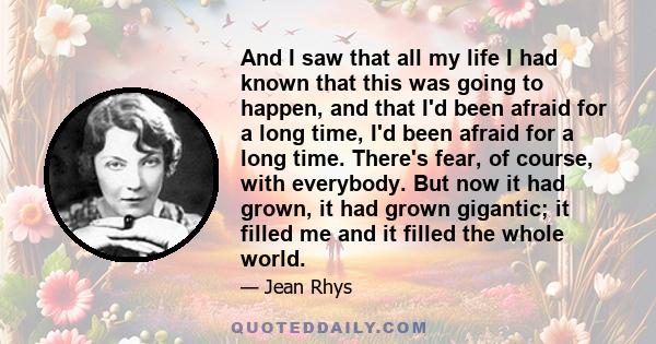 And I saw that all my life I had known that this was going to happen, and that I'd been afraid for a long time, I'd been afraid for a long time. There's fear, of course, with everybody. But now it had grown, it had