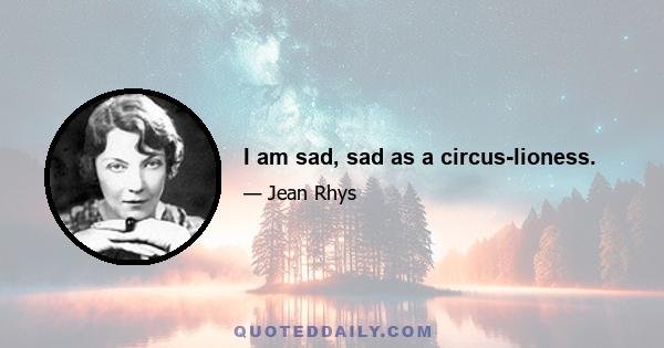 I am sad, sad as a circus-lioness.