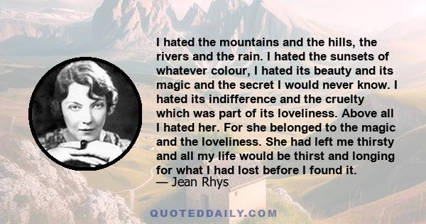 I hated the mountains and the hills, the rivers and the rain. I hated the sunsets of whatever colour, I hated its beauty and its magic and the secret I would never know. I hated its indifference and the cruelty which