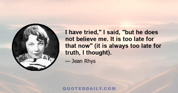 I have tried, I said, but he does not believe me. It is too late for that now (it is always too late for truth, I thought).