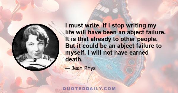 I must write. If I stop writing my life will have been an abject failure. It is that already to other people. But it could be an abject failure to myself. I will not have earned death.