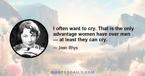 I often want to cry. That is the only advantage women have over men — at least they can cry.