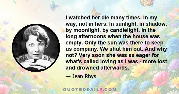 I watched her die many times. In my way, not in hers. In sunlight, in shadow, by moonlight, by candlelight. In the long afternoons when the house was empty. Only the sun was there to keep us company. We shut him out.