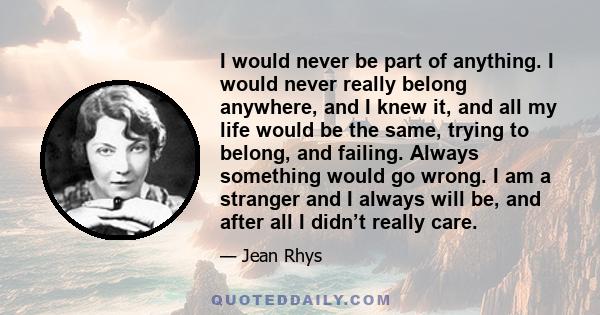 I would never be part of anything. I would never really belong anywhere, and I knew it, and all my life would be the same, trying to belong, and failing. Always something would go wrong. I am a stranger and I always