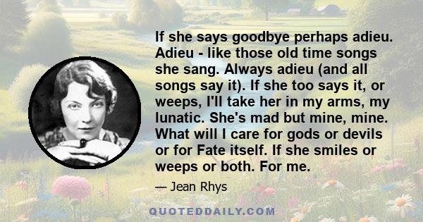 If she says goodbye perhaps adieu. Adieu - like those old time songs she sang. Always adieu (and all songs say it). If she too says it, or weeps, I'll take her in my arms, my lunatic. She's mad but mine, mine. What will 