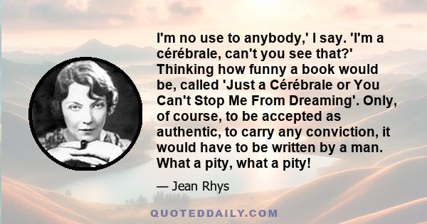 I'm no use to anybody,' I say. 'I'm a cérébrale, can't you see that?' Thinking how funny a book would be, called 'Just a Cérébrale or You Can't Stop Me From Dreaming'. Only, of course, to be accepted as authentic, to