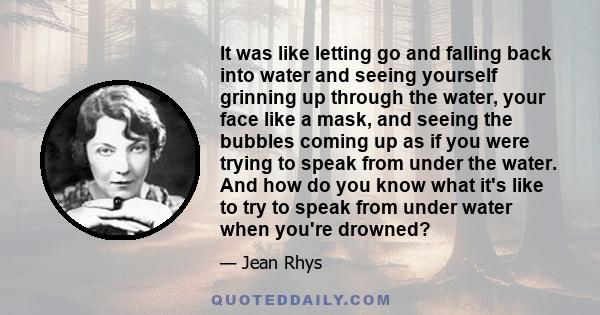 It was like letting go and falling back into water and seeing yourself grinning up through the water, your face like a mask, and seeing the bubbles coming up as if you were trying to speak from under the water. And how