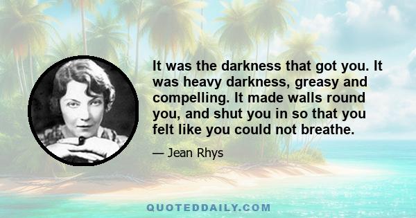 It was the darkness that got you. It was heavy darkness, greasy and compelling. It made walls round you, and shut you in so that you felt like you could not breathe.