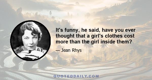 It's funny, he said, have you ever thought that a girl's clothes cost more than the girl inside them?