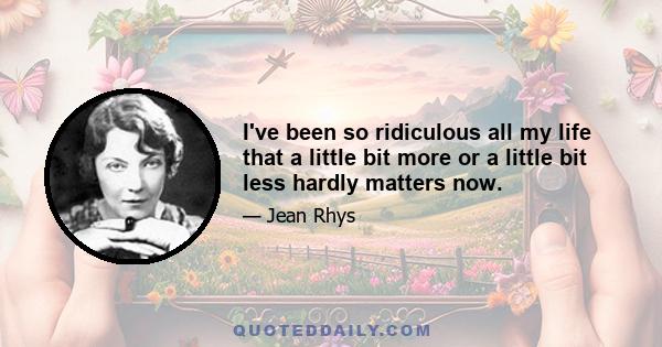 I've been so ridiculous all my life that a little bit more or a little bit less hardly matters now.