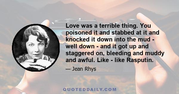 Love was a terrible thing. You poisoned it and stabbed at it and knocked it down into the mud - well down - and it got up and staggered on, bleeding and muddy and awful. Like - like Rasputin.