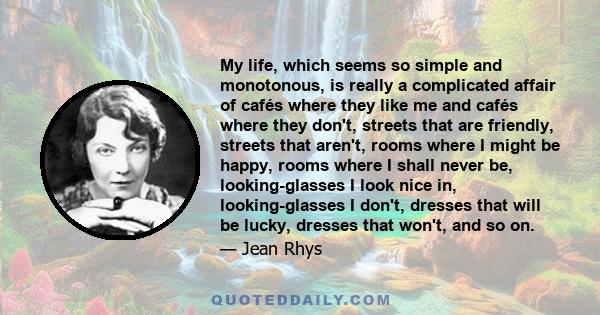 My life, which seems so simple and monotonous, is really a complicated affair of cafés where they like me and cafés where they don't, streets that are friendly, streets that aren't, rooms where I might be happy, rooms