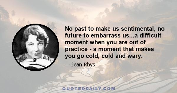 No past to make us sentimental, no future to embarrass us...a difficult moment when you are out of practice - a moment that makes you go cold, cold and wary.