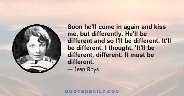 Soon he'll come in again and kiss me, but differently. He'll be different and so I'll be different. It'll be different. I thought, 'It'll be different, different. It must be different.